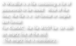 A Wordlist is a file containing a list of passwords to be tested.  Most of the time, the file is a .txt format or simple text format.  
For KisMAC, the file MUST be .txt with an empty line at the end.
- The empty line is mandatory - 